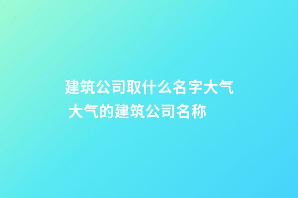 建筑公司取什么名字大气 大气的建筑公司名称-第1张-公司起名-玄机派